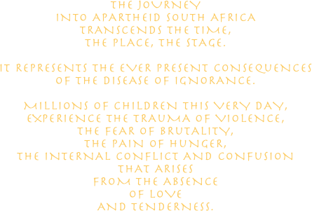 THE JOURNEY 
INTO APARTHEID SOuTH AFRICA
TRANSCENDS THE TIME, 
THE PLACE, THE STAGE.

IT REPRESENTS THE EVER PRESENT CONSEQuENCES 
OF THE DISEASE OF IGNORANCE.

MILLIONS OF CHILDREN THIS VERY DAY, 
EXPERIENCE THE TRAuMA OF VIOLENCE, 
THE FEAR OF BRuTALITY, 
THE PAIN OF HuNGER, 
THE INTERNAL CONFLICT AND CONFuSION 
THAT ARISES 
FROM THE ABSENCE 
OF LOVE 
AND TENDERNESS.

