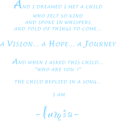 AND I DREAMED I MET A CHILD
WHO FELT SO KIND
AND SPOKE IN WHISPERS
AND TOLD OF THINGS TO COME...

A VISION... A HOPE... A JOURNEY

AND WHEN I ASKED THIS CHILD... 
“WHO ARE YOU ?”

THE CHILD REPLIED IN A SONG...

 I AM
-lumia-




