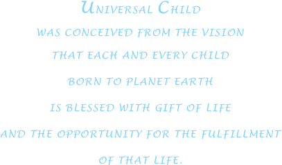 UNIVERSAL CHILD
WAS CONCEIVED FROM THE VISION
THAT EACH AND EVERY CHILD
BORN TO PLANET EARTH
IS BLESSED WITH GIFT OF LIFE
AND THE OPPORTUNITY FOR THE FULFILLMENT
OF THAT LIFE.




