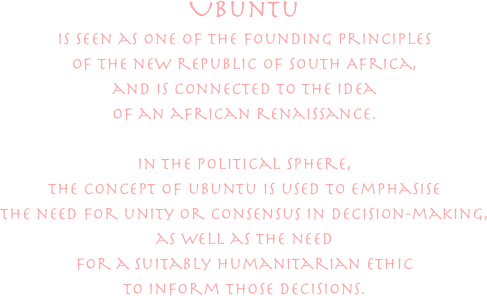 

Ubuntu 
is seen as one of the founding principles
of the new republic of South Africa,
and is connected to the idea
of an african renaissance.

in the political sphere,
the concept of ubuntu is used to emphasise
the need for unity or consensus in decision-making,
as well as the need
for a suitably humanitarian ethic
to inform those decisions.
